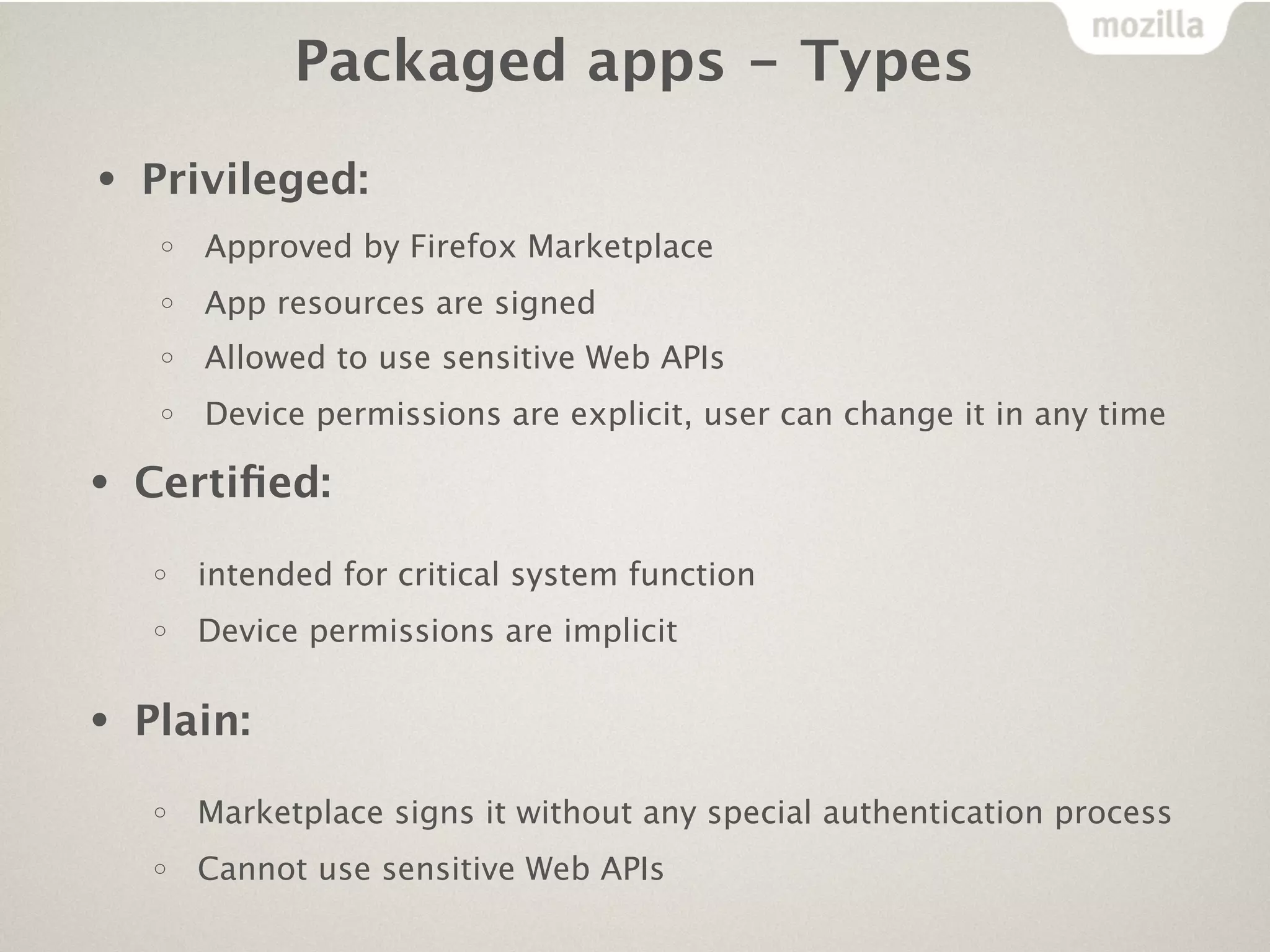 Packaged apps - Types

•   Privileged:
     o   Approved by Firefox Marketplace
     o   App resources are signed
     o   Allowed to use sensitive Web APIs
     o   Device permissions are explicit, user can change it in any time

•   Certiﬁed:
     o   intended for critical system function
     o   Device permissions are implicit


•   Plain:
    o    Marketplace signs it without any special authentication process
    o    Cannot use sensitive Web APIs
 