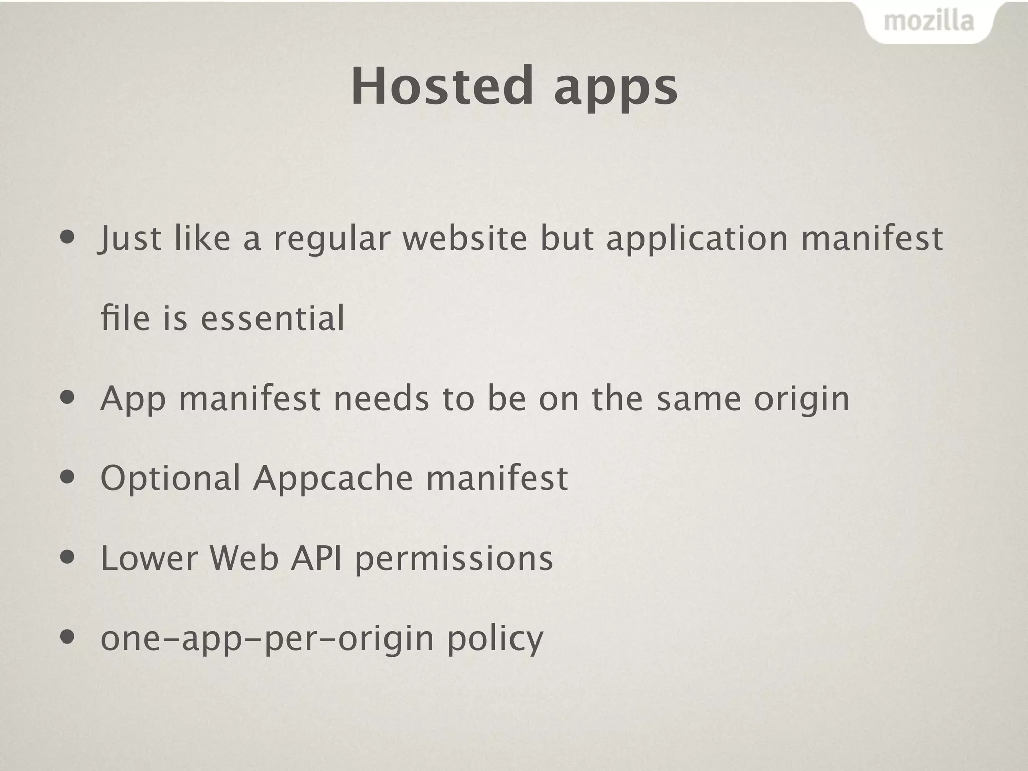 Hosted apps

•   Just like a regular website but application manifest

    ﬁle is essential

•   App manifest needs to be on the same origin

•   Optional Appcache manifest

•   Lower Web API permissions

•   one-app-per-origin policy
 