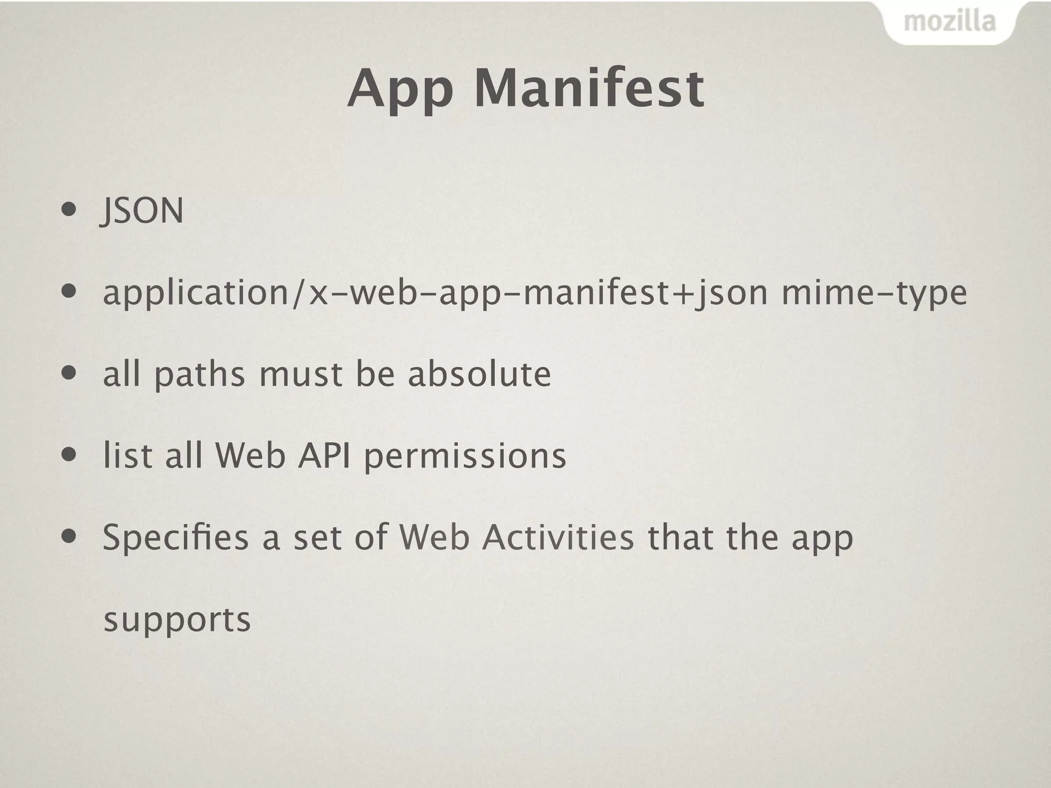 App Manifest

•   JSON

•   application/x-web-app-manifest+json mime-type

•   all paths must be absolute

•   list all Web API permissions

•   Speciﬁes a set of Web Activities that the app

    supports
 