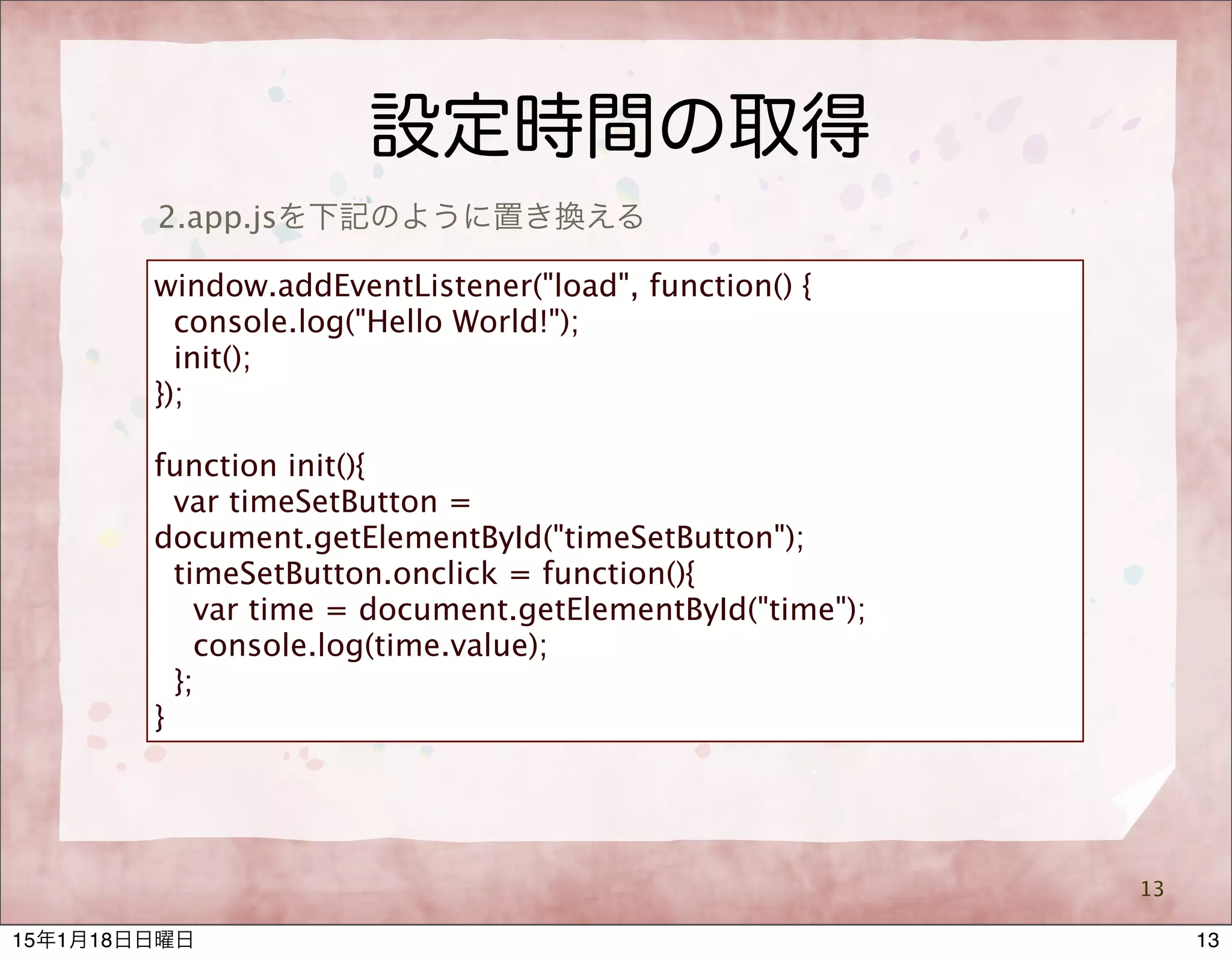 設定時間の取得
13
2.app.jsを下記のように置き換える
window.addEventListener("load", function() {
console.log("Hello World!");
init();
});
function init(){
var timeSetButton =
document.getElementById("timeSetButton");
timeSetButton.onclick = function(){
var time = document.getElementById("time");
console.log(time.value);
};
}
1315年1月18日日曜日
 