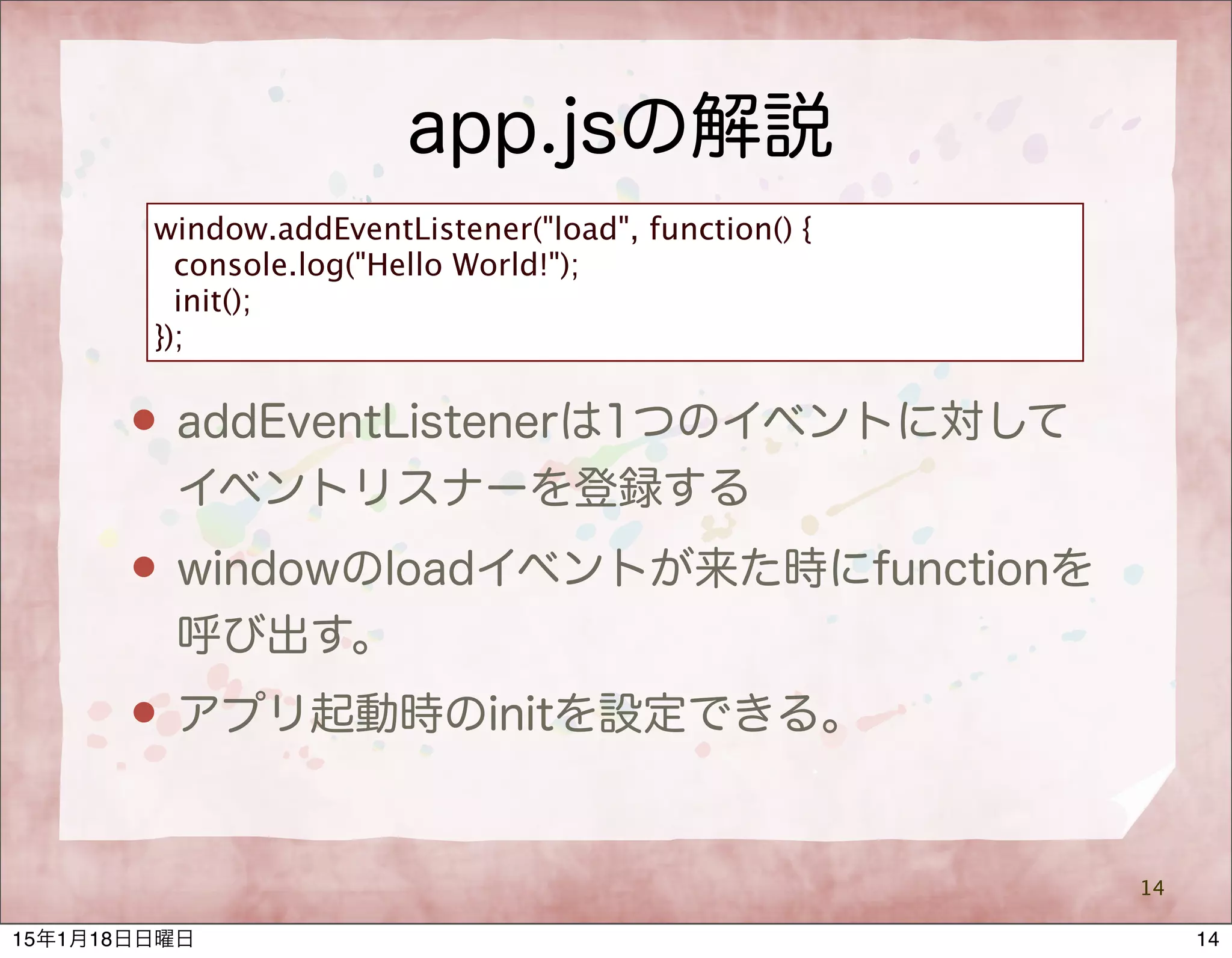 app.jsの解説
14
window.addEventListener("load", function() {
console.log("Hello World!");
init();
});
 addEventListenerは1つのイベントに対して
イベントリスナーを登録する
 windowのloadイベントが来た時にfunctionを
呼び出す。
 アプリ起動時のinitを設定できる。
1415年1月18日日曜日
 