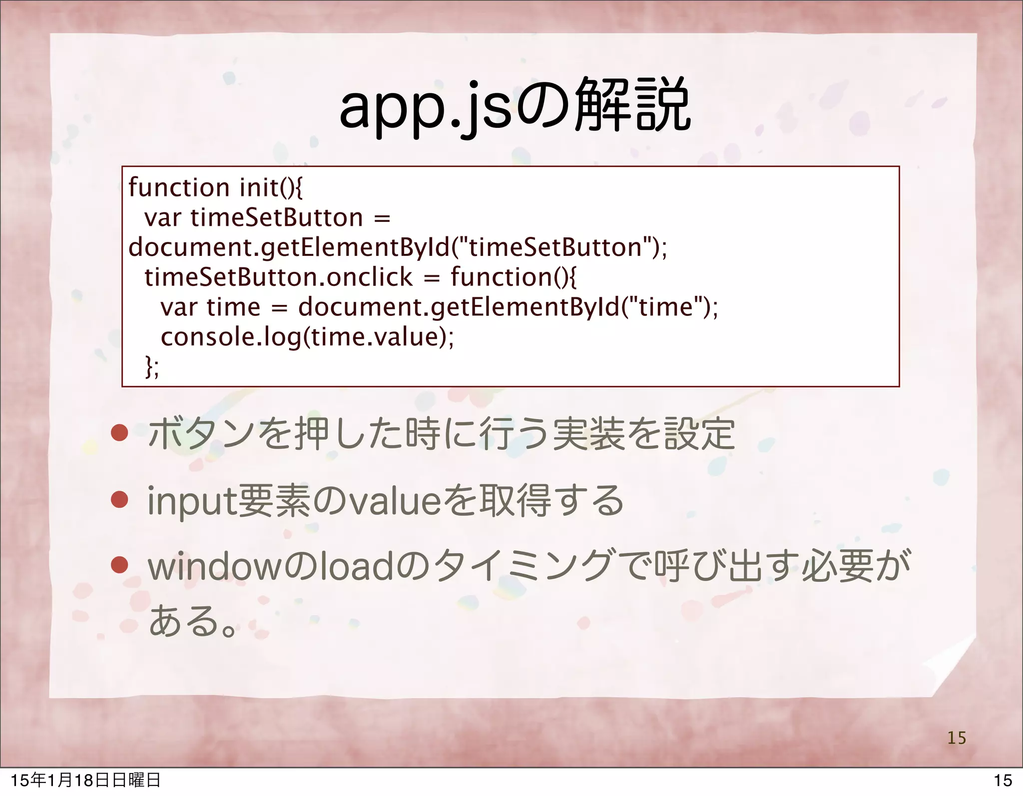 app.jsの解説
15
function init(){
var timeSetButton =
document.getElementById("timeSetButton");
timeSetButton.onclick = function(){
var time = document.getElementById("time");
console.log(time.value);
};
 ボタンを押した時に行う実装を設定
 input要素のvalueを取得する
 windowのloadのタイミングで呼び出す必要が
ある。
1515年1月18日日曜日
 
