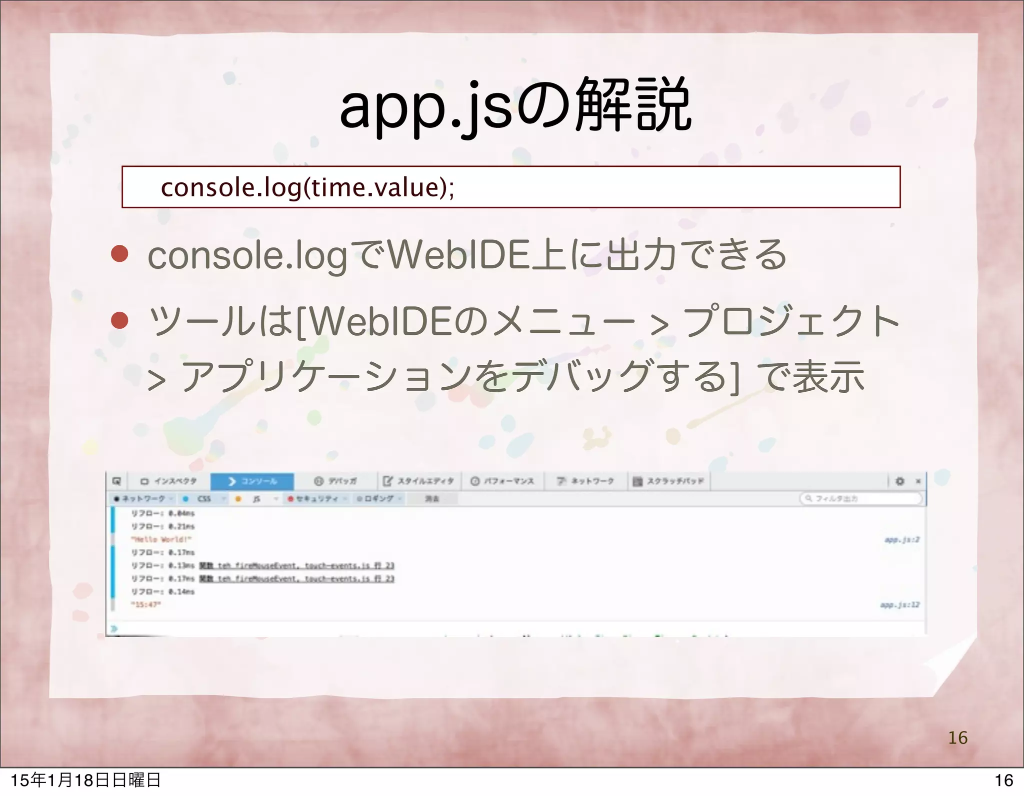 app.jsの解説
16
console.log(time.value);
 console.logでWebIDE上に出力できる
 ツールは[WebIDEのメニュー > プロジェクト
> アプリケーションをデバッグする] で表示
1615年1月18日日曜日
 
