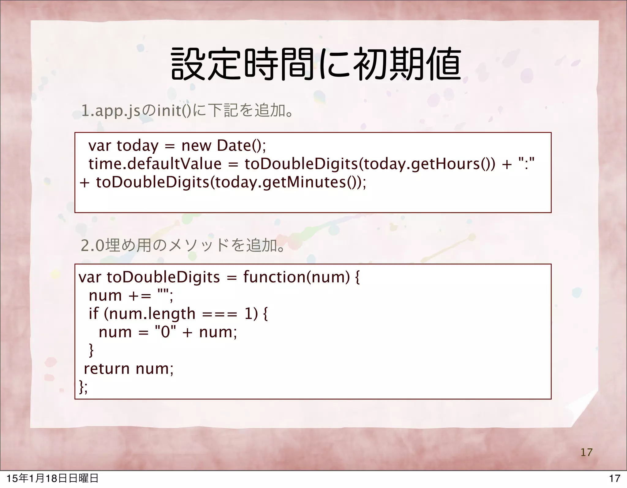 設定時間に初期値
17
1.app.jsのinit()に下記を追加。
var today = new Date();
time.defaultValue = toDoubleDigits(today.getHours()) + ":"
+ toDoubleDigits(today.getMinutes());
var toDoubleDigits = function(num) {
num += "";
if (num.length === 1) {
num = "0" + num;
}
return num;
};
2.0埋め用のメソッドを追加。
1715年1月18日日曜日
 