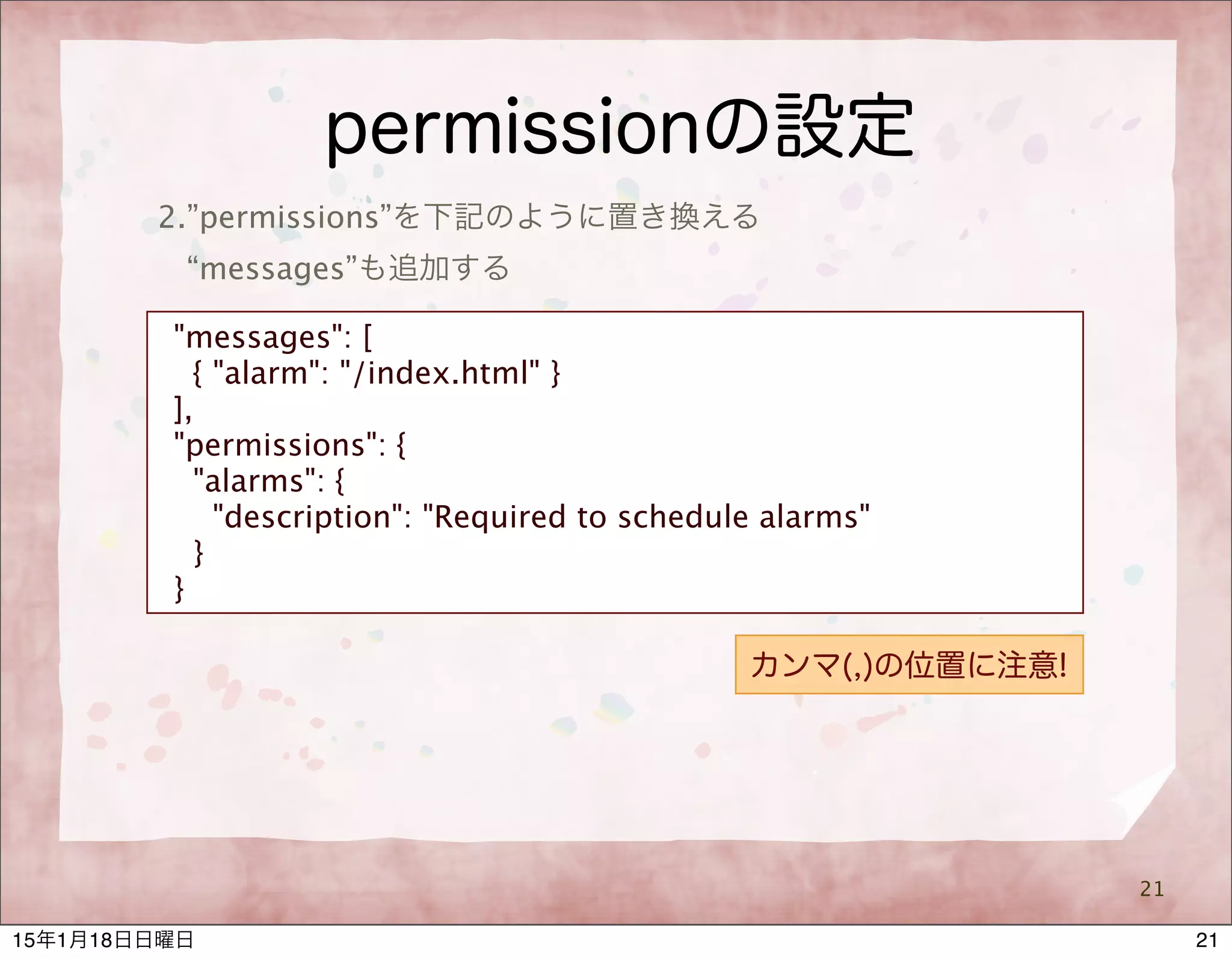 permissionの設定
21
2.”permissions”を下記のように置き換える
“messages”も追加する
"messages": [
{ "alarm": "/index.html" }
],
"permissions": {
"alarms": {
"description": "Required to schedule alarms"
}
}
カンマ(,)の位置に注意!
2115年1月18日日曜日
 