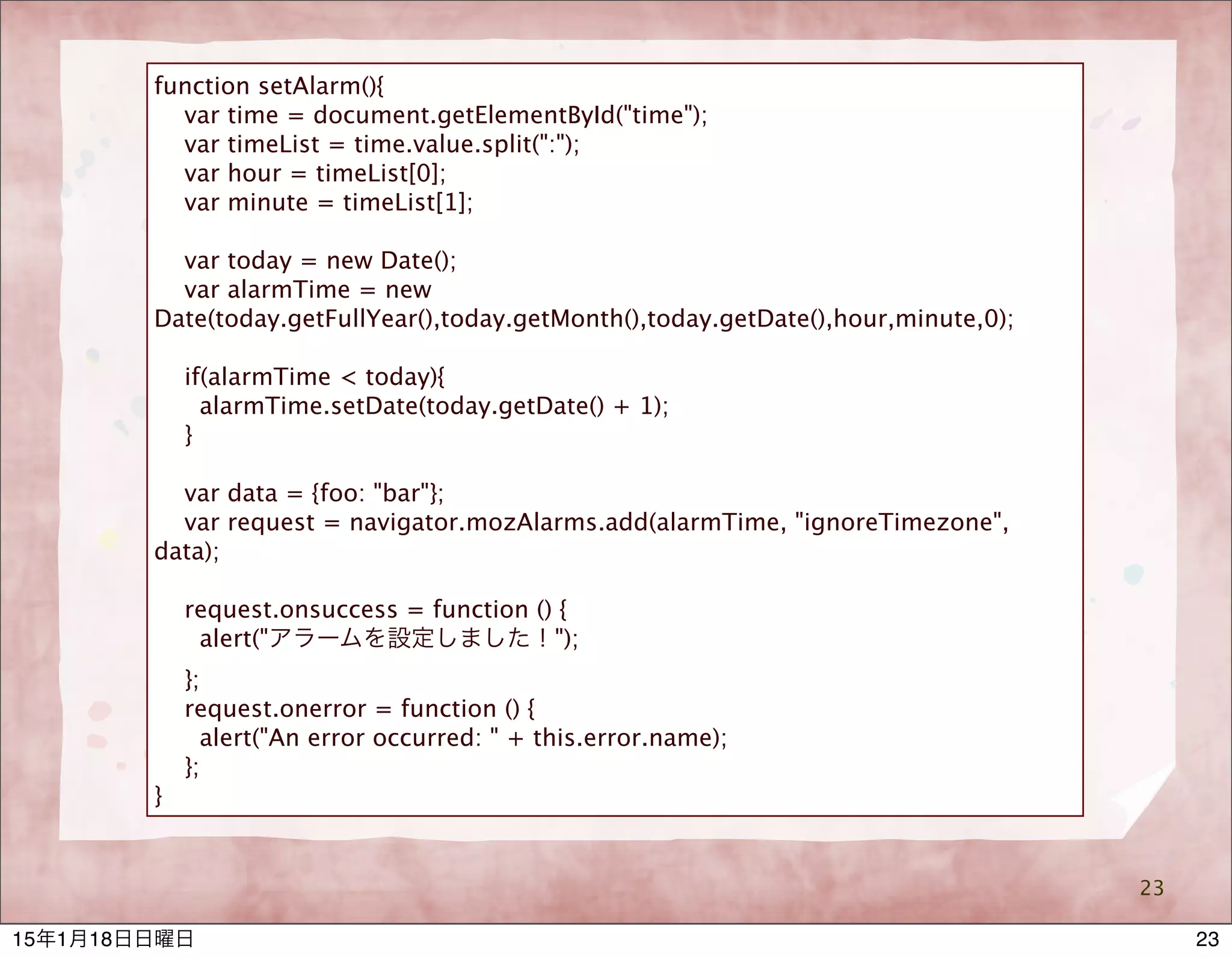 23
function setAlarm(){
var time = document.getElementById("time");
var timeList = time.value.split(":");
var hour = timeList[0];
var minute = timeList[1];
var today = new Date();
var alarmTime = new
Date(today.getFullYear(),today.getMonth(),today.getDate(),hour,minute,0);
if(alarmTime < today){
alarmTime.setDate(today.getDate() + 1);
}
var data = {foo: "bar"};
var request = navigator.mozAlarms.add(alarmTime, "ignoreTimezone",
data);
request.onsuccess = function () {
alert("アラームを設定しました！");
};
request.onerror = function () {
alert("An error occurred: " + this.error.name);
};
}
2315年1月18日日曜日
 