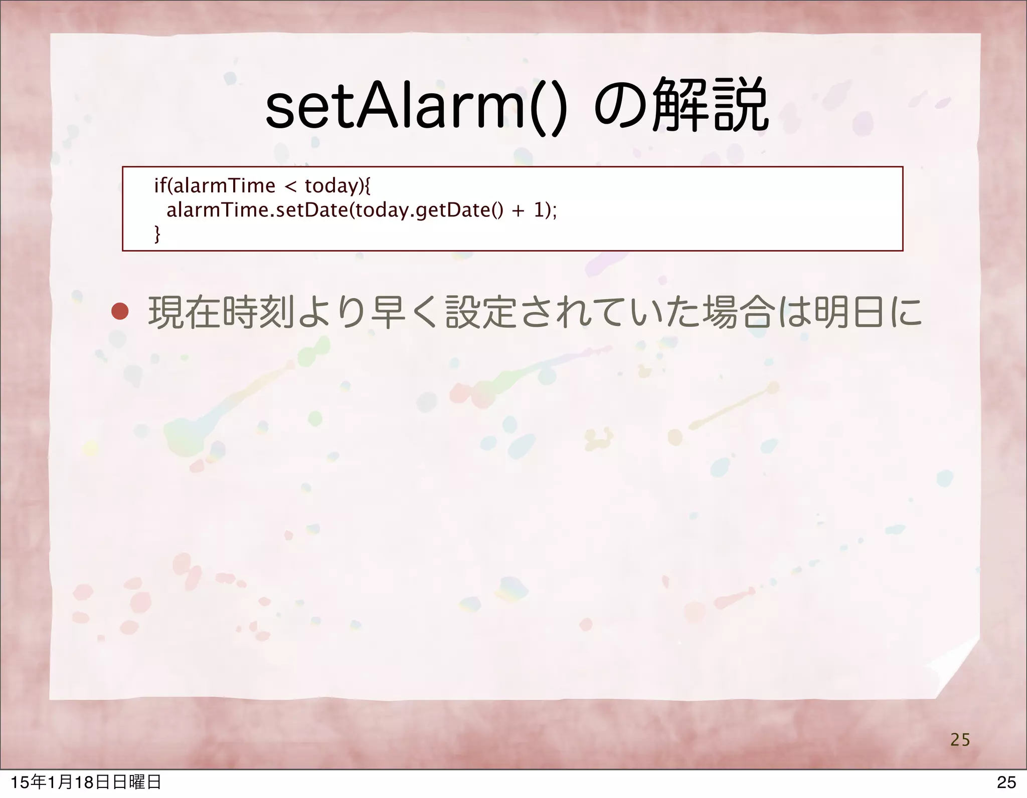 setAlarm() の解説
25
if(alarmTime < today){
alarmTime.setDate(today.getDate() + 1);
}
 現在時刻より早く設定されていた場合は明日に
2515年1月18日日曜日
 