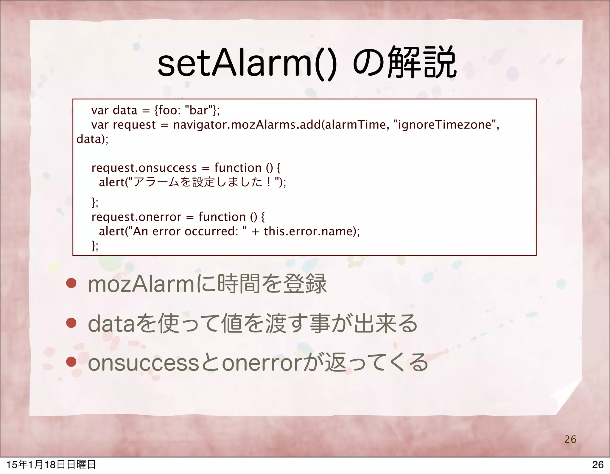 setAlarm() の解説
26
var data = {foo: "bar"};
var request = navigator.mozAlarms.add(alarmTime, "ignoreTimezone",
data);
request.onsuccess = function () {
alert("アラームを設定しました！");
};
request.onerror = function () {
alert("An error occurred: " + this.error.name);
};
 mozAlarmに時間を登録
 dataを使って値を渡す事が出来る
 onsuccessとonerrorが返ってくる
2615年1月18日日曜日
 