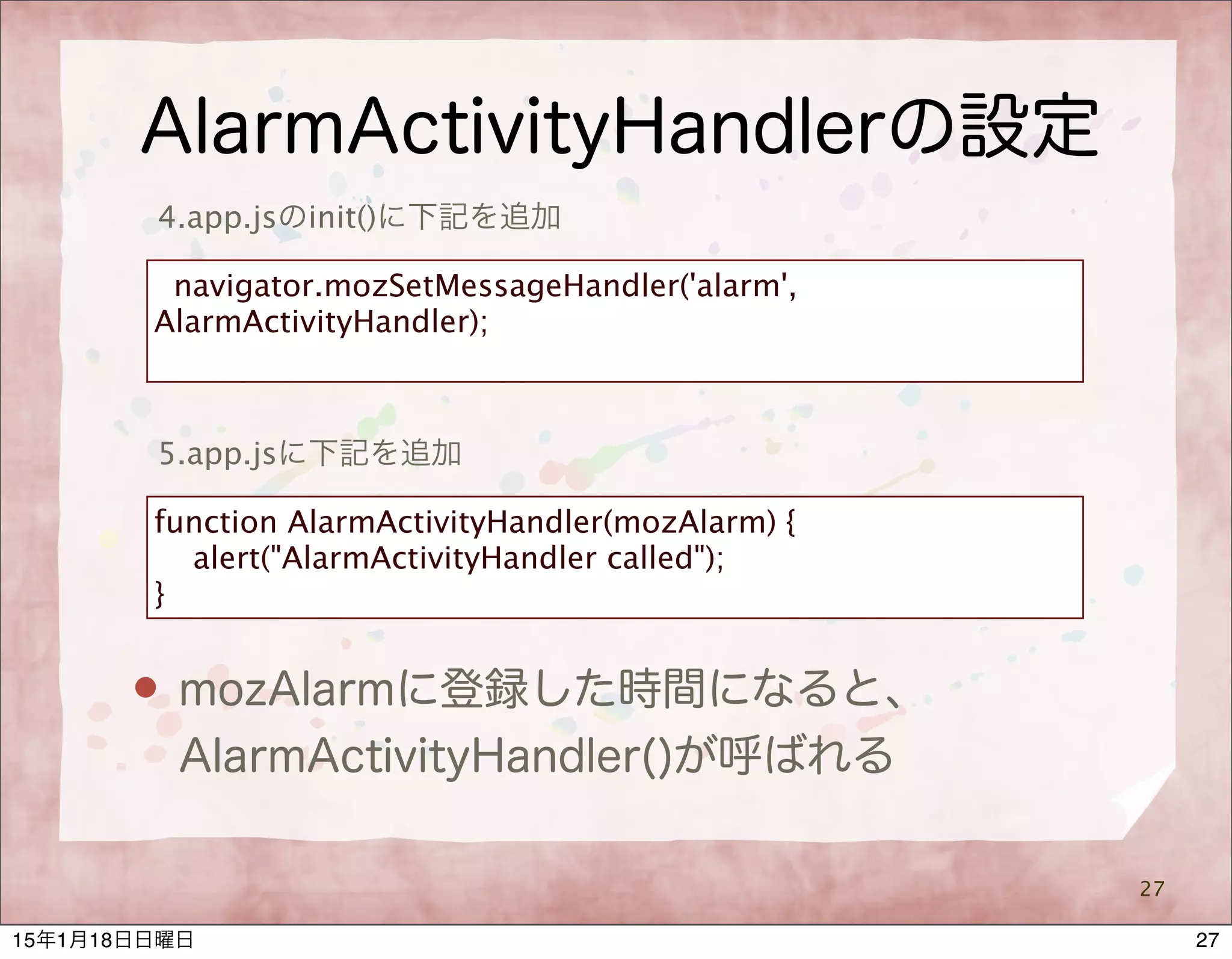 AlarmActivityHandlerの設定
27
5.app.jsに下記を追加
function AlarmActivityHandler(mozAlarm) {
alert("AlarmActivityHandler called");
}
 mozAlarmに登録した時間になると、
AlarmActivityHandler()が呼ばれる
4.app.jsのinit()に下記を追加
navigator.mozSetMessageHandler('alarm',
AlarmActivityHandler);
2715年1月18日日曜日
 