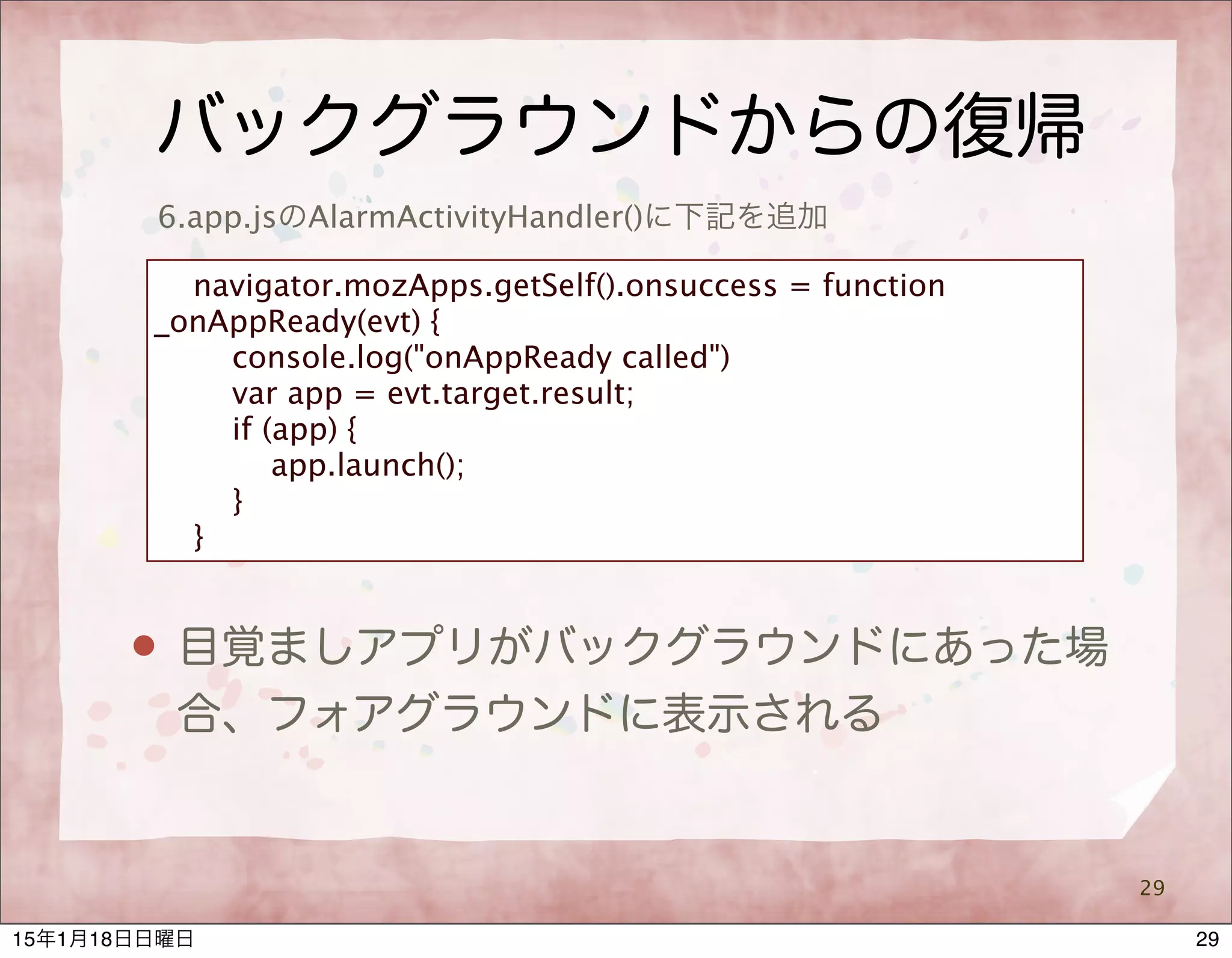 バックグラウンドからの復帰
29
6.app.jsのAlarmActivityHandler()に下記を追加
navigator.mozApps.getSelf().onsuccess = function
_onAppReady(evt) {
console.log("onAppReady called")
var app = evt.target.result;
if (app) {
app.launch();
}
}
 目覚ましアプリがバックグラウンドにあった場
合、フォアグラウンドに表示される
2915年1月18日日曜日
 