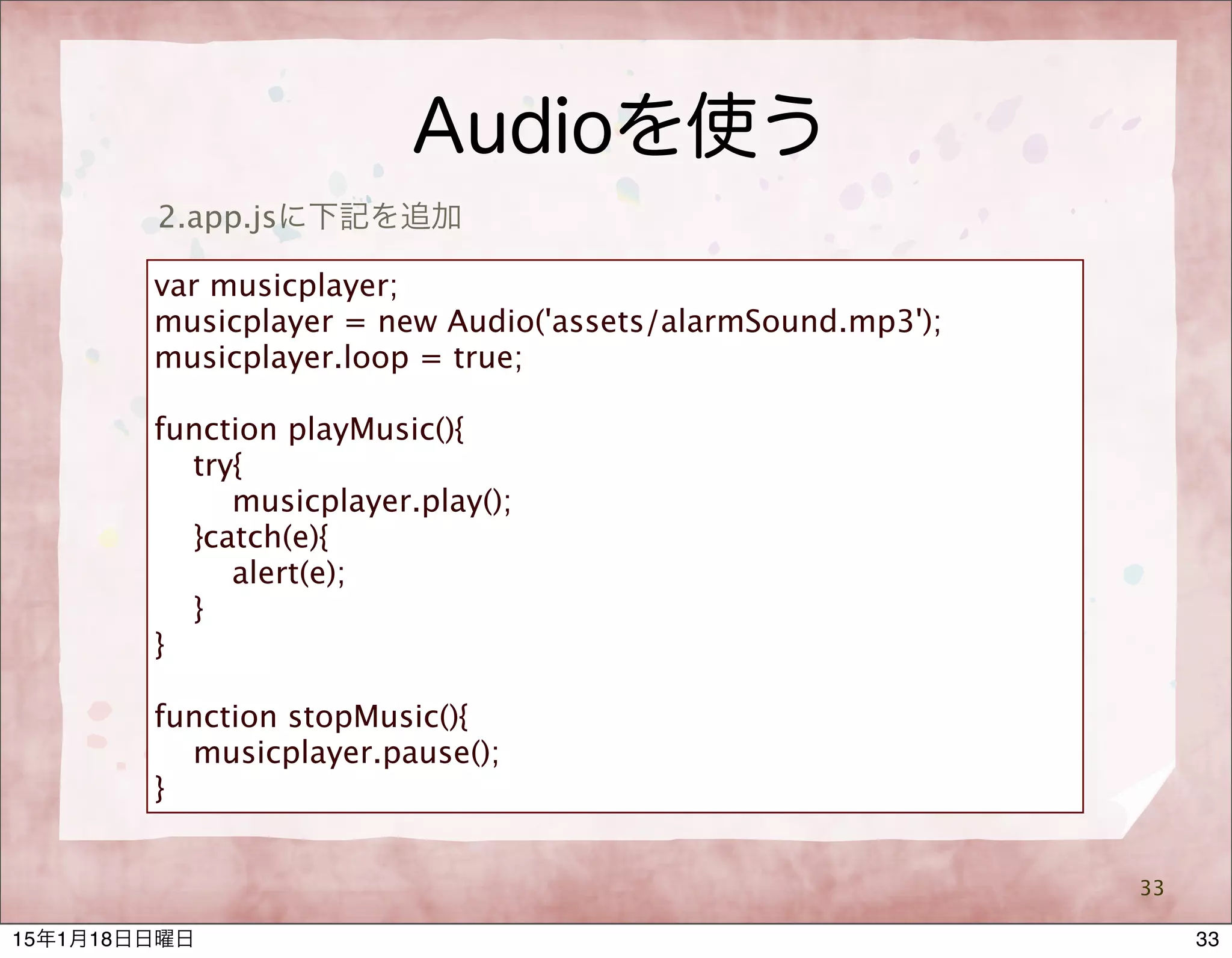 Audioを使う
33
2.app.jsに下記を追加
var musicplayer;
musicplayer = new Audio('assets/alarmSound.mp3');
musicplayer.loop = true;
function playMusic(){
try{
musicplayer.play();
}catch(e){
alert(e);
}
}
function stopMusic(){
musicplayer.pause();
}
3315年1月18日日曜日
 