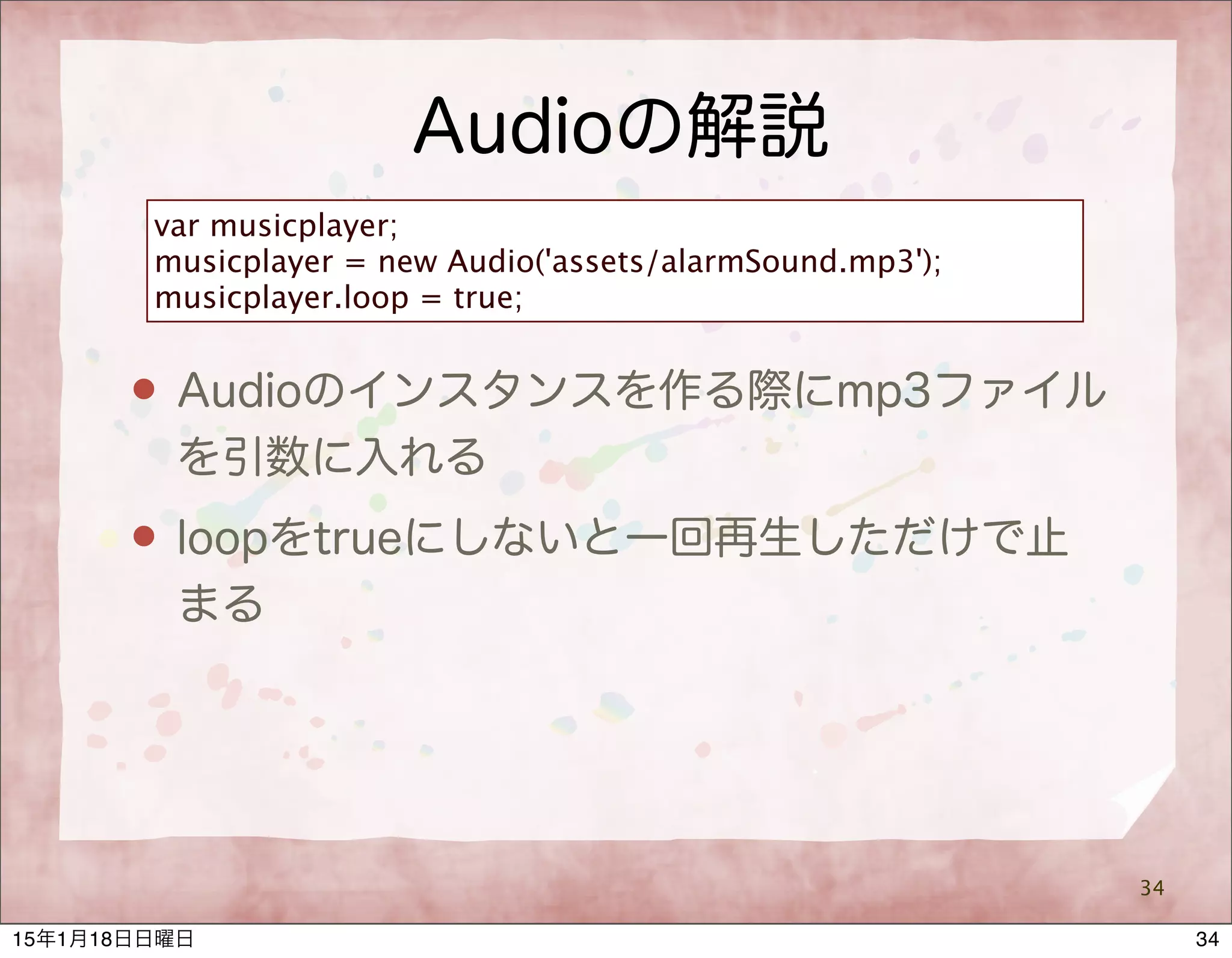 Audioの解説
34
var musicplayer;
musicplayer = new Audio('assets/alarmSound.mp3');
musicplayer.loop = true;
 Audioのインスタンスを作る際にmp3ファイル
を引数に入れる
 loopをtrueにしないと一回再生しただけで止
まる
3415年1月18日日曜日
 