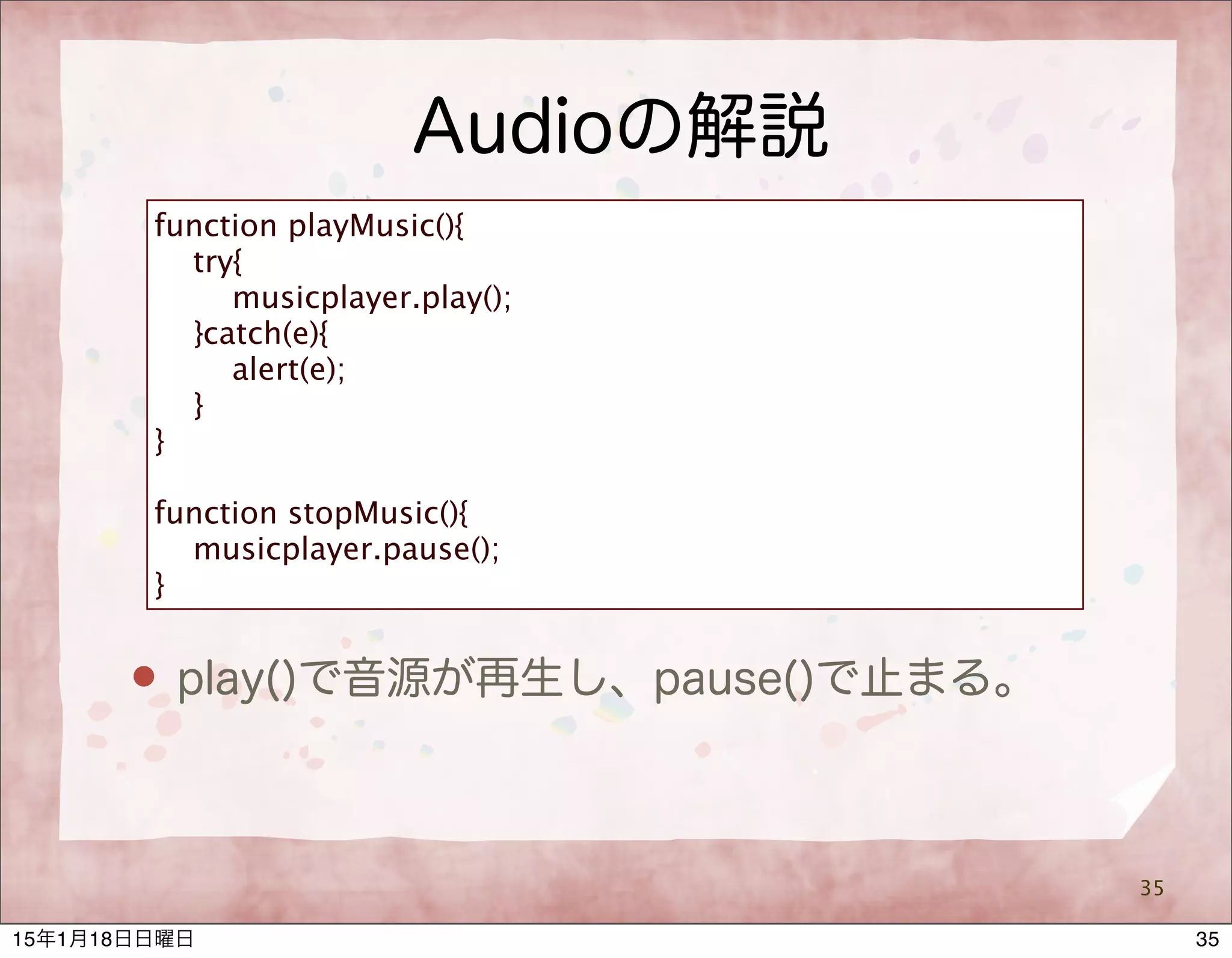 Audioの解説
35
function playMusic(){
try{
musicplayer.play();
}catch(e){
alert(e);
}
}
function stopMusic(){
musicplayer.pause();
}
 play()で音源が再生し、pause()で止まる。
3515年1月18日日曜日
 