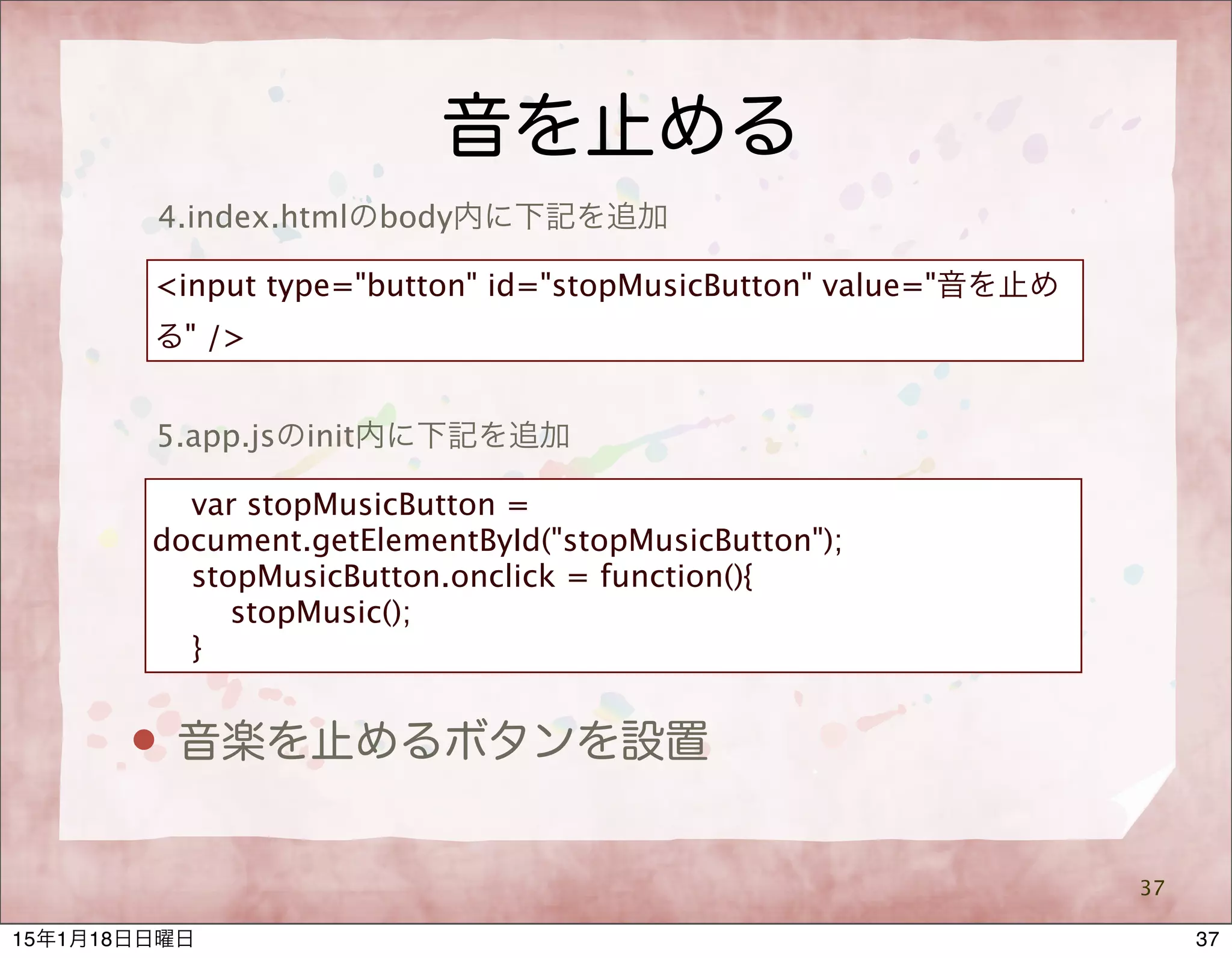 音を止める
37
4.index.htmlのbody内に下記を追加
<input type="button" id="stopMusicButton" value="音を止め
る" />
5.app.jsのinit内に下記を追加
var stopMusicButton =
document.getElementById("stopMusicButton");
stopMusicButton.onclick = function(){
stopMusic();
}
 音楽を止めるボタンを設置
3715年1月18日日曜日
 