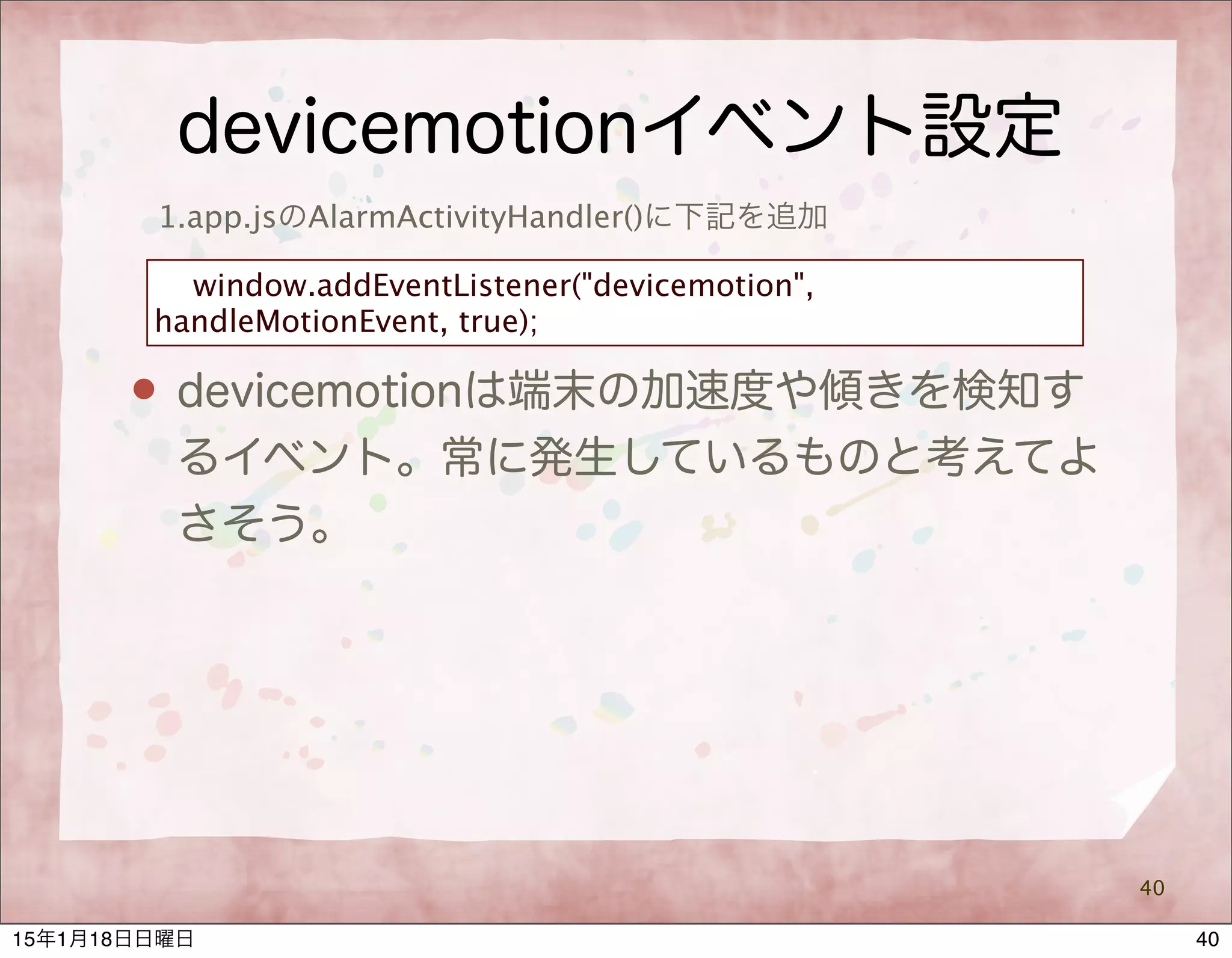 devicemotionイベント設定
40
1.app.jsのAlarmActivityHandler()に下記を追加
window.addEventListener("devicemotion",
handleMotionEvent, true);
 devicemotionは端末の加速度や傾きを検知す
るイベント。常に発生しているものと考えてよ
さそう。
4015年1月18日日曜日
 
