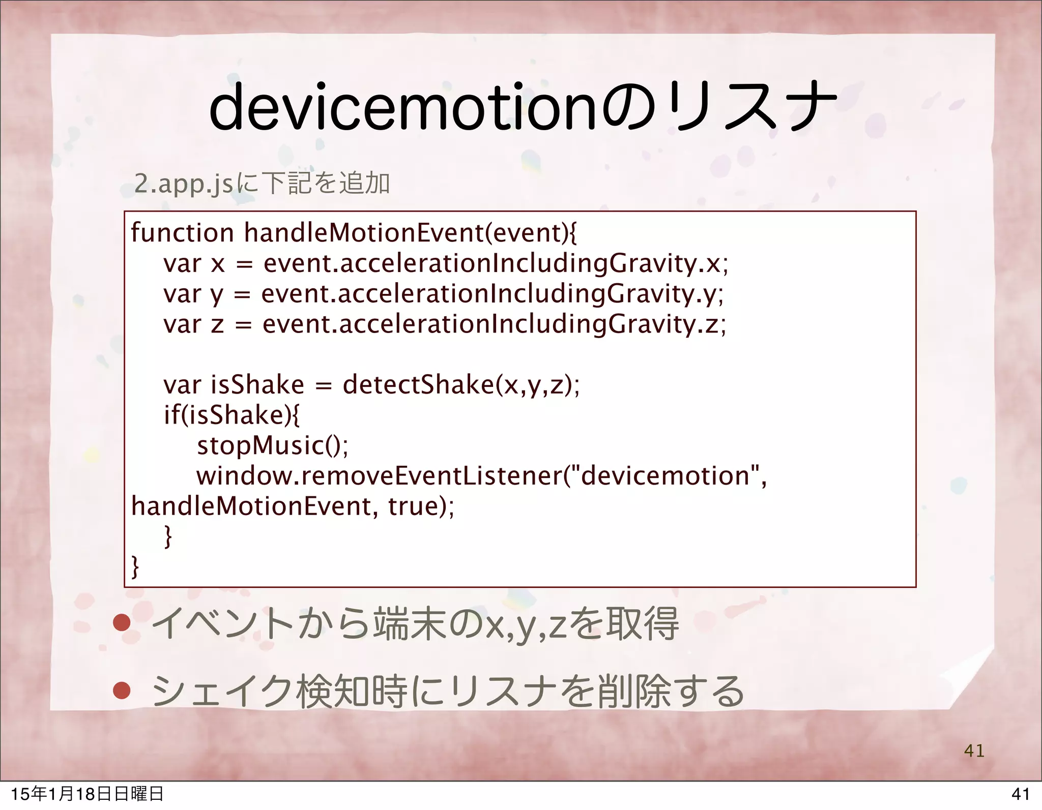 devicemotionのリスナ
41
2.app.jsに下記を追加
function handleMotionEvent(event){
var x = event.accelerationIncludingGravity.x;
var y = event.accelerationIncludingGravity.y;
var z = event.accelerationIncludingGravity.z;
var isShake = detectShake(x,y,z);
if(isShake){
stopMusic();
window.removeEventListener("devicemotion",
handleMotionEvent, true);
}
}
 イベントから端末のx,y,zを取得
 シェイク検知時にリスナを削除する
4115年1月18日日曜日
 