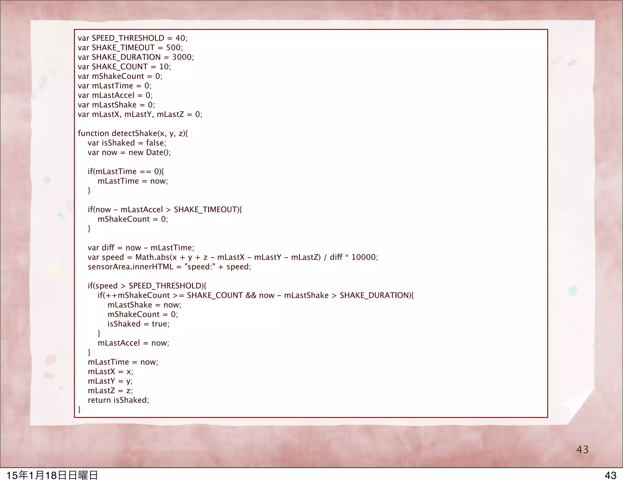 43
var SPEED_THRESHOLD = 40;
var SHAKE_TIMEOUT = 500;
var SHAKE_DURATION = 3000;
var SHAKE_COUNT = 10;
var mShakeCount = 0;
var mLastTime = 0;
var mLastAccel = 0;
var mLastShake = 0;
var mLastX, mLastY, mLastZ = 0;
function detectShake(x, y, z){
var isShaked = false;
var now = new Date();
if(mLastTime == 0){
mLastTime = now;
}
if(now - mLastAccel > SHAKE_TIMEOUT){
mShakeCount = 0;
}
var diff = now - mLastTime;
var speed = Math.abs(x + y + z - mLastX - mLastY - mLastZ) / diff * 10000;
sensorArea.innerHTML = "speed:" + speed;
if(speed > SPEED_THRESHOLD){
if(++mShakeCount >= SHAKE_COUNT && now - mLastShake > SHAKE_DURATION){
mLastShake = now;
mShakeCount = 0;
isShaked = true;
}
mLastAccel = now;
}
mLastTime = now;
mLastX = x;
mLastY = y;
mLastZ = z;
return isShaked;
}
4315年1月18日日曜日
 