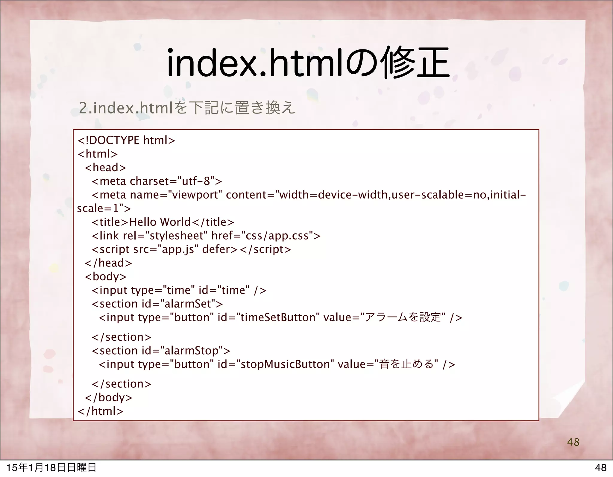 index.htmlの修正
48
2.index.htmlを下記に置き換え
<!DOCTYPE html>
<html>
<head>
<meta charset="utf-8">
<meta name="viewport" content="width=device-width,user-scalable=no,initial-
scale=1">
<title>Hello World</title>
<link rel="stylesheet" href="css/app.css">
<script src="app.js" defer></script>
</head>
<body>
<input type="time" id="time" />
<section id="alarmSet">
<input type="button" id="timeSetButton" value="アラームを設定" />
</section>
<section id="alarmStop">
<input type="button" id="stopMusicButton" value="音を止める" />
</section>
</body>
</html>
4815年1月18日日曜日
 