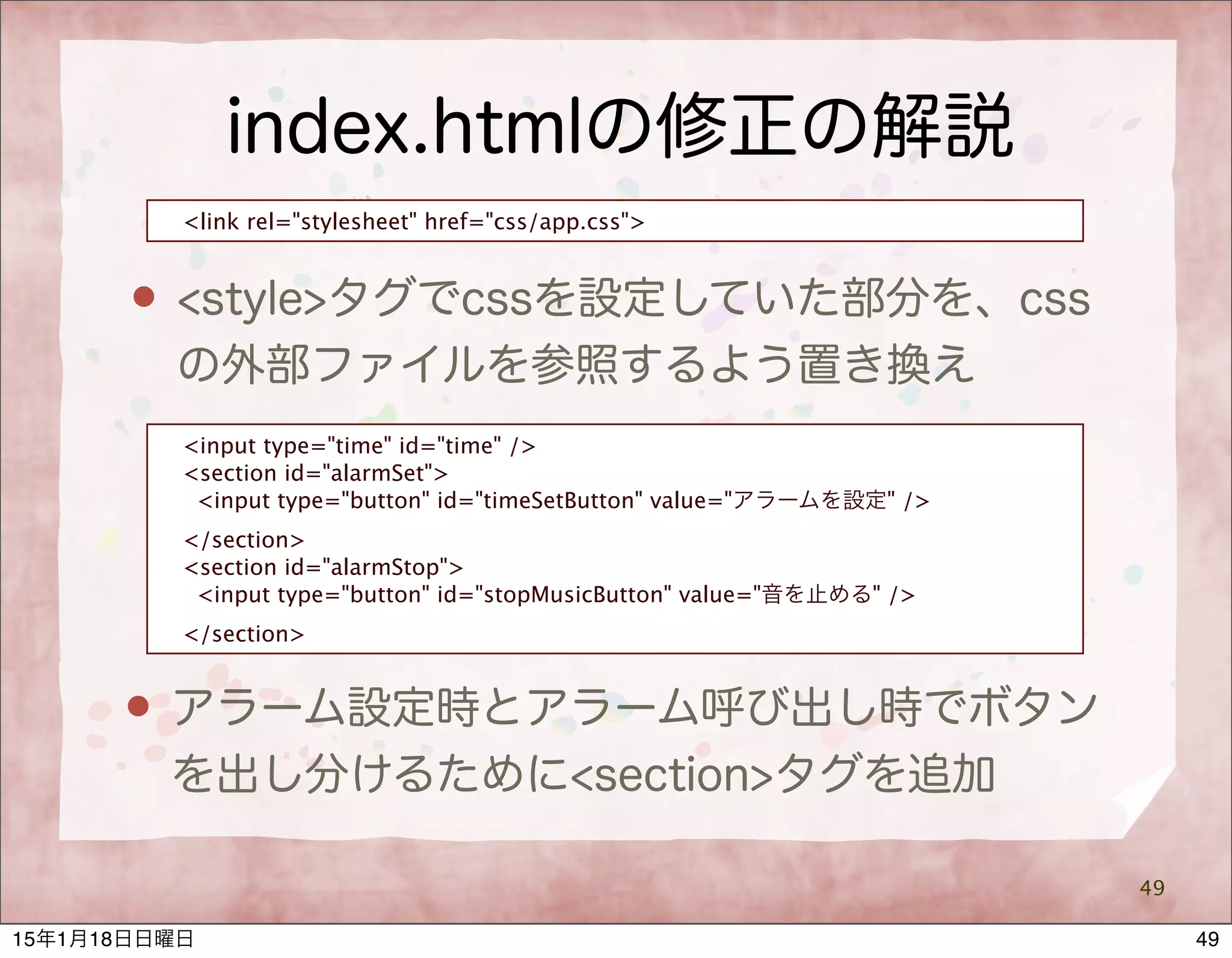 index.htmlの修正の解説
49
<link rel="stylesheet" href="css/app.css">
 <style>タグでcssを設定していた部分を、css
の外部ファイルを参照するよう置き換え
<input type="time" id="time" />
<section id="alarmSet">
<input type="button" id="timeSetButton" value="アラームを設定" />
</section>
<section id="alarmStop">
<input type="button" id="stopMusicButton" value="音を止める" />
</section>
 アラーム設定時とアラーム呼び出し時でボタン
を出し分けるために<section>タグを追加
4915年1月18日日曜日
 