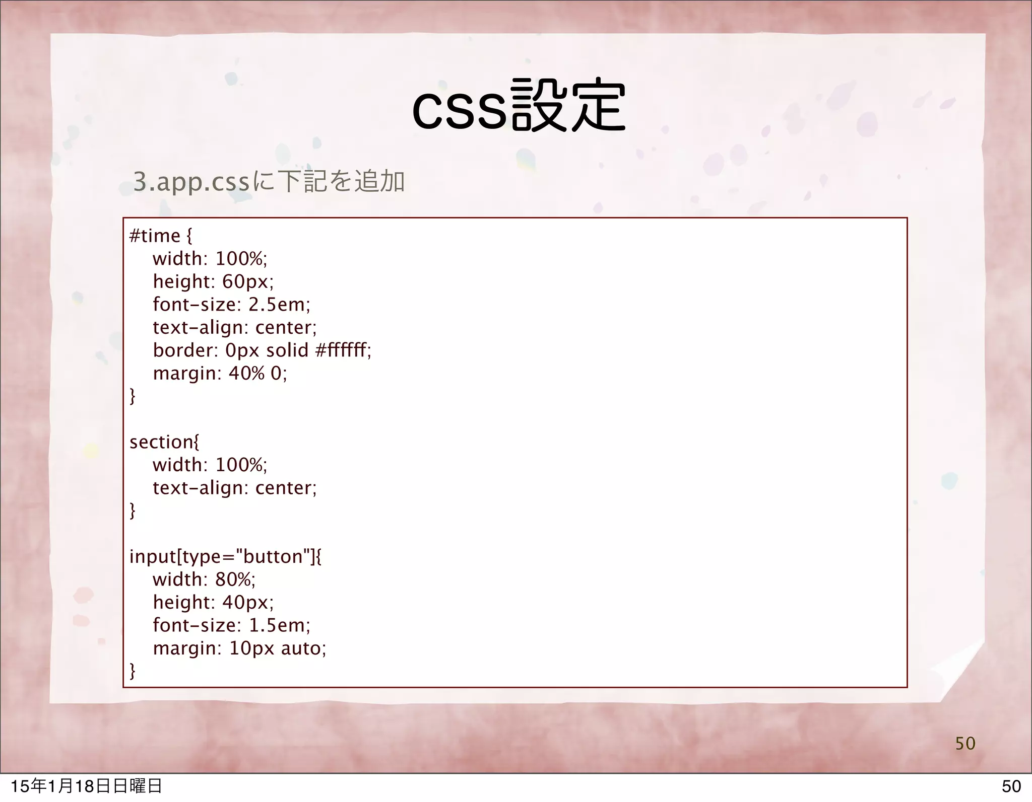 css設定
50
3.app.cssに下記を追加
#time {
width: 100%;
height: 60px;
font-size: 2.5em;
text-align: center;
border: 0px solid #ffffff;
margin: 40% 0;
}
section{
width: 100%;
text-align: center;
}
input[type="button"]{
width: 80%;
height: 40px;
font-size: 1.5em;
margin: 10px auto;
}
5015年1月18日日曜日
 