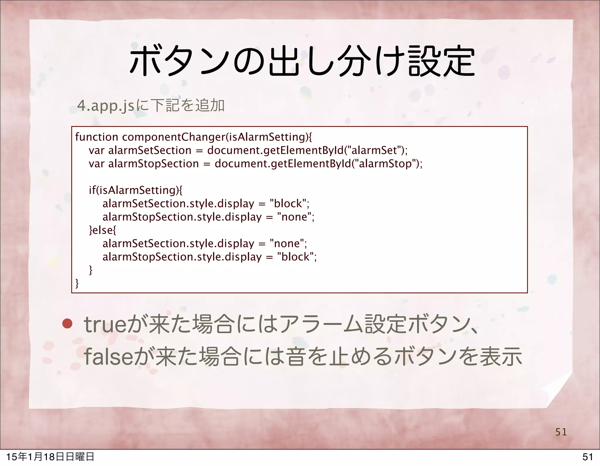 ボタンの出し分け設定
51
4.app.jsに下記を追加
function componentChanger(isAlarmSetting){
var alarmSetSection = document.getElementById("alarmSet");
var alarmStopSection = document.getElementById("alarmStop");
if(isAlarmSetting){
alarmSetSection.style.display = "block";
alarmStopSection.style.display = "none";
}else{
alarmSetSection.style.display = "none";
alarmStopSection.style.display = "block";
}
}
 trueが来た場合にはアラーム設定ボタン、
falseが来た場合には音を止めるボタンを表示
5115年1月18日日曜日
 