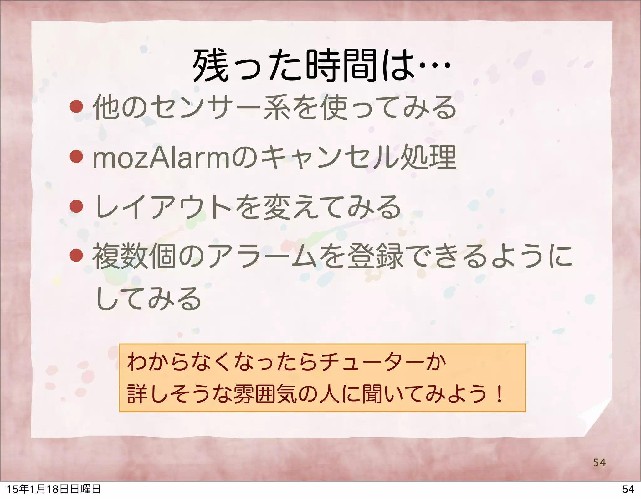 残った時間は…
 他のセンサー系を使ってみる
 mozAlarmのキャンセル処理
 レイアウトを変えてみる
 複数個のアラームを登録できるように
してみる
54
わからなくなったらチューターか
詳しそうな雰囲気の人に聞いてみよう！
5415年1月18日日曜日
 