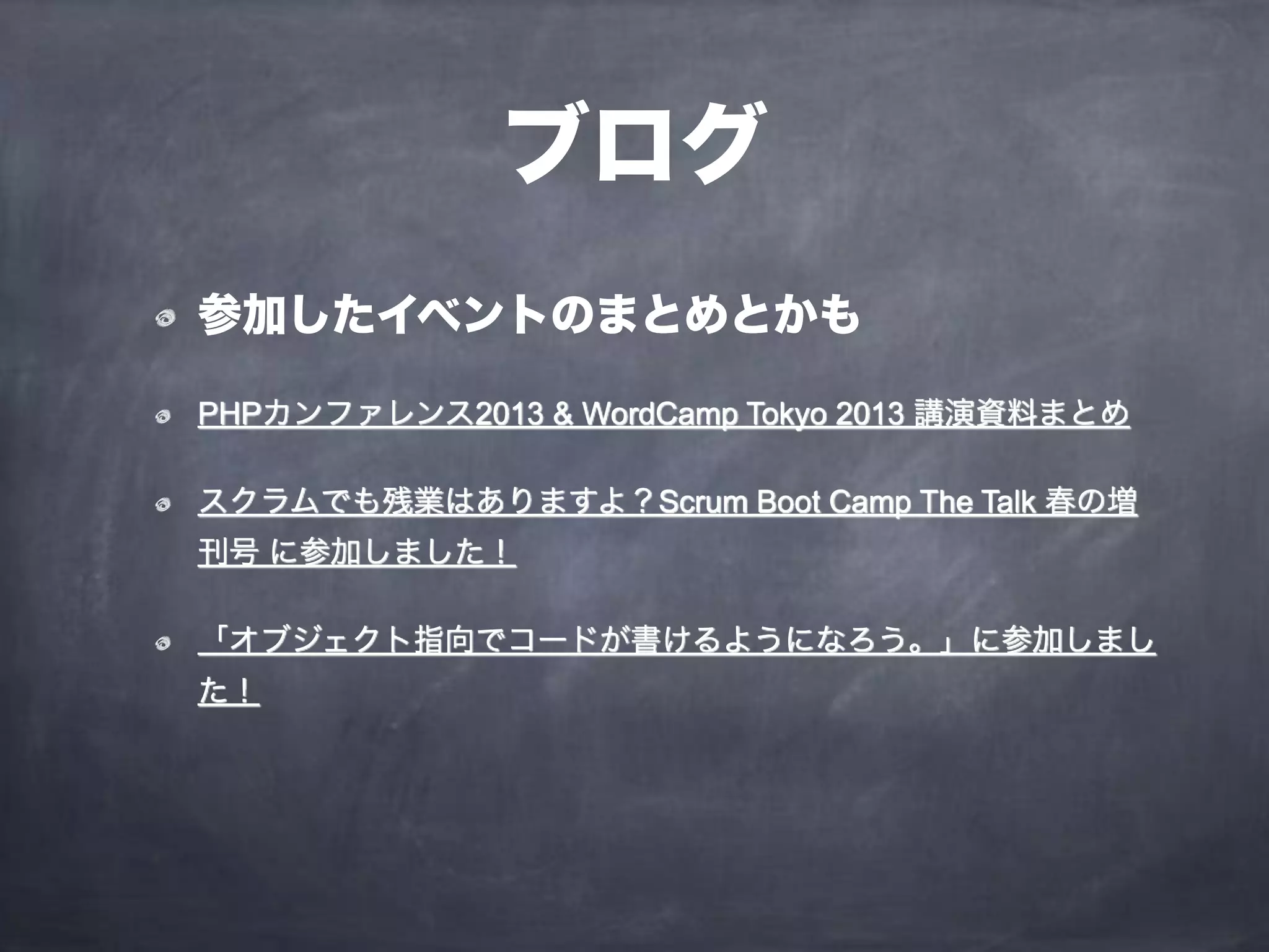 ブログ
参加したイベントのまとめとかも
PHPカンファレンス2013 & WordCamp Tokyo 2013 講演資料まとめ
スクラムでも残業はありますよ？Scrum Boot Camp The Talk 春の増
刊号 に参加しました！
「オブジェクト指向でコードが書けるようになろう。」に参加しまし
た！
 