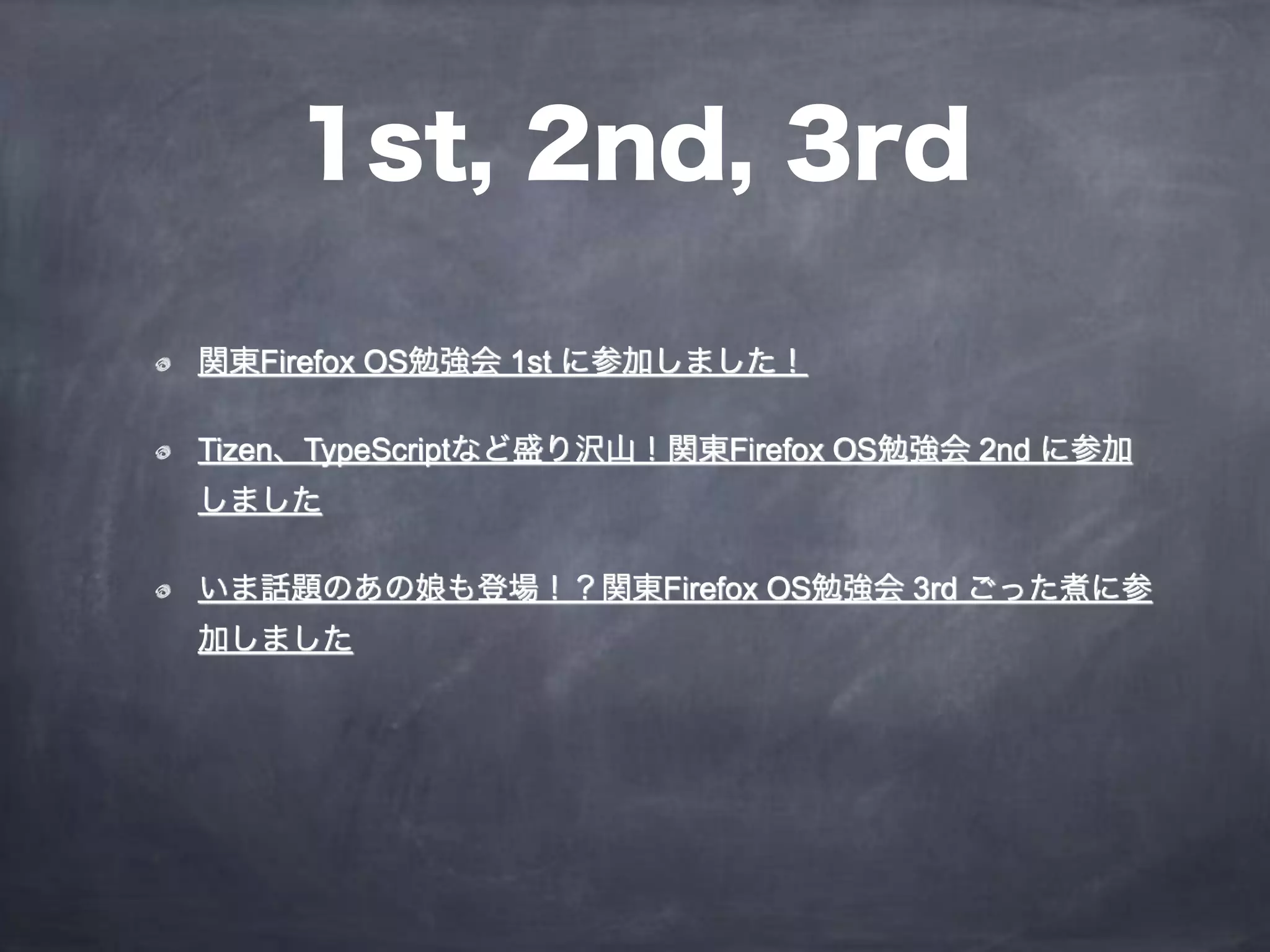 1st, 2nd, 3rd
関東Firefox OS勉強会 1st に参加しました！
Tizen、TypeScriptなど盛り沢山！関東Firefox OS勉強会 2nd に参加
しました
いま話題のあの娘も登場！？関東Firefox OS勉強会 3rd ごった煮に参
加しました
 