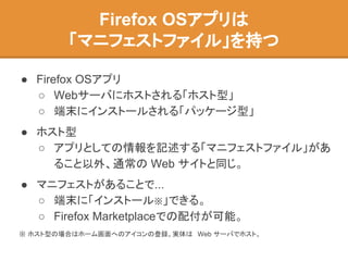 Firefox OSアプリは
「マニフェストファイル」を持つ
● Firefox OSアプリ
○ Webサーバにホストされる「ホスト型」
○ 端末にインストールされる「パッケージ型」
● ホスト型
○ アプリとしての情報を記述する「マニフェストファイル」があ
ること以外、通常の Web サイトと同じ。
● マニフェストがあることで...
○ 端末に「インストール※」できる。
○ Firefox Marketplaceでの配付が可能。
※ ホスト型の場合はホーム画面へのアイコンの登録。実体は Web サーバでホスト。
 
