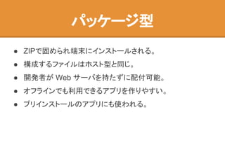 パッケージ型
● ZIPで固められ端末にインストールされる。
● 構成するファイルはホスト型と同じ。
● 開発者が Web サーバを持たずに配付可能。
● オフラインでも利用できるアプリを作りやすい。
● プリインストールのアプリにも使われる。
 