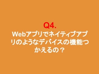 Q4.
Webアプリでネイティブアプ
リのようなデバイスの機能つ
かえるの？
 