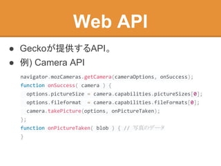 ● Geckoが提供するAPI。
● 例) Camera API
Web API
navigator.mozCameras.getCamera(cameraOptions, onSuccess);
function onSuccess( camera ) {
options.pictureSize = camera.capabilities.pictureSizes[0];
options.fileformat = camera.capabilities.fileFormats[0];
camera.takePicture(options, onPictureTaken);
};
function onPictureTaken( blob ) { // 写真のデータ
}
 
