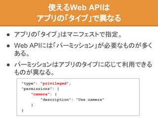 ● アプリの「タイプ」はマニフェストで指定。
● Web APIには「パーミッション」が必要なものが多く
ある。
● パーミッションはアプリのタイプに応じて利用できる
ものが異なる。
使えるWeb APIは
アプリの「タイプ」で異なる
"type": "privileged",
"permissions": {
"camera": {
"description": "Use camera"
}
}
 