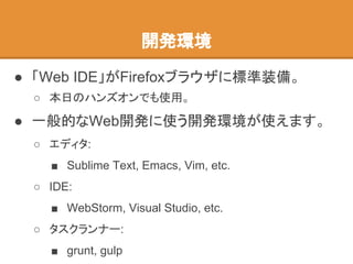 ● 「Web IDE」がFirefoxブラウザに標準装備。
○ 本日のハンズオンでも使用。
● 一般的なWeb開発に使う開発環境が使えます。
○ エディタ:
■ Sublime Text, Emacs, Vim, etc.
○ IDE:
■ WebStorm, Visual Studio, etc.
○ タスクランナー:
■ grunt, gulp
開発環境
 