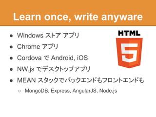 Learn once, write anyware
● Windows ストア アプリ
● Chrome アプリ
● Cordova で Android, iOS
● NW.js でデスクトップアプリ
● MEAN スタックでバックエンドもフロントエンドも
○ MongoDB, Express, AngularJS, Node.js
 