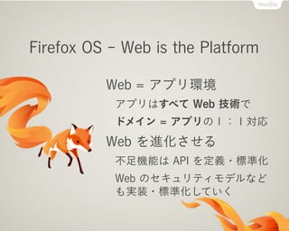 Firefox OS - Web is the Platform
Web = アプリ環境
アプリはすべて Web 技術で
ドメイン = アプリの１：１対応
Web を進化させる
不足機能は API を定義・標準化
Web のセキュリティモデルなど
も実装・標準化していく
 