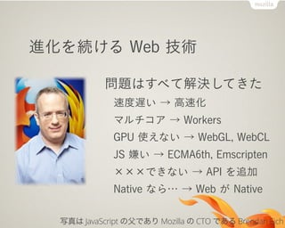 進化を続ける Web 技術
問題はすべて解決してきた
速度遅い → 高速化
マルチコア → Workers
GPU 使えない → WebGL, WebCL
JS 嫌い → ECMA6th, Emscripten
×××できない → API を追加
Native なら… → Web が Native
写真は JavaScript の父であり Mozilla の CTO である Brendan Eich
 