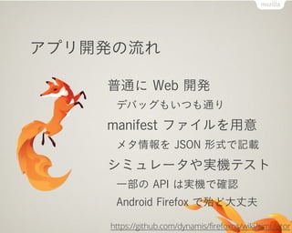 アプリ開発の流れ
普通に Web 開発
デバッグもいつも通り
manifest ファイルを用意
メタ情報を JSON 形式で記載
シミュレータや実機テスト
一部の API は実機で確認
Android Firefox で殆ど大丈夫
https://github.com/dynamis/firefoxos/wiki/simulator
 