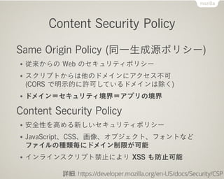 Content Security Policy
Same Origin Policy (同一生成源ポリシー)
● 従来からの Web のセキュリティポリシー
● スクリプトからは他のドメインにアクセス不可
(CORS で明示的に許可しているドメインは除く)
● ドメイン＝セキュリティ境界＝アプリの境界
Content Security Policy
● 安全性を高める新しいセキュリティポリシー
● JavaScript、CSS、画像、オブジェクト、フォントなど
ファイルの種類毎にドメイン制限が可能
● インラインスクリプト禁止により XSS も防止可能
詳細: https://developer.mozilla.org/en-US/docs/Security/CSP
 