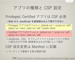 アプリの種類と CSP 設定
Privileged, Certiﬁed アプリは CSP 必須
● Web から JavaScript を直接読み込んで実行できない
● Privileged アプリのデフォルト: default-src *; script-src 'self';
object-src 'none'; style-src 'self' 'unsafe-inline'
● Certiﬁed アプリのデフォルト: default-src *; script-src 'self';
object-src 'none'; style-src 'self'
● JavaScript、CSS、オブジェクトファイルはパッケージ外か
ら読み込み不可能 (画像埋め込みは可能) という設定
CSP 設定変更は Manifest に記載
● マーケットで審査する側が確認可能
詳細: https://developer.mozilla.org/ja/docs/Web/Apps/Packaged_apps
 