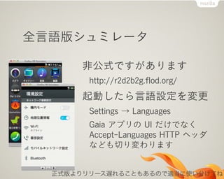 全言語版シュミレータ
非公式ですがあります
http://r2d2b2g.ﬂod.org/
起動したら言語設定を変更
Settings → Languages
Gaia アプリの UI だけでなく
Accept-Languages HTTP ヘッダ
なども切り変わります
正式版よりリリース遅れることもあるので適当に使い分けてね
 