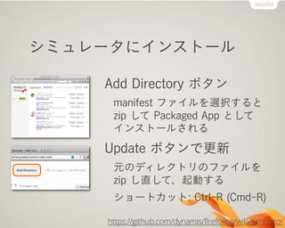 シミュレータにインストール
Add Directory ボタン
manifest ファイルを選択すると
zip して Packaged App として
インストールされる
Update ボタンで更新
元のディレクトリのファイルを
zip し直して、起動する
ショートカット: Ctrl-R (Cmd-R)
https://github.com/dynamis/firefoxos/wiki/simulator
 