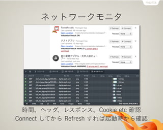 ネットワークモニタ
時間、ヘッダ、レスポンス、Cookie etc 確認
Connect してから Refresh すれば起動時から確認
 