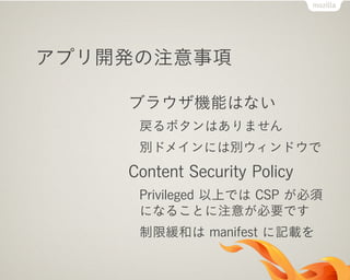 ブラウザ機能はない
戻るボタンはありません
別ドメインには別ウィンドウで
Content Security Policy
Privileged 以上では CSP が必須
になることに注意が必要です
制限緩和は manifest に記載を
アプリ開発の注意事項
 