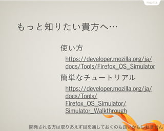 もっと知りたい貴方へ…
使い方
https://developer.mozilla.org/ja/
docs/Tools/Firefox_OS_Simulator
簡単なチュートリアル
https://developer.mozilla.org/ja/
docs/Tools/
Firefox_OS_Simulator/
Simulator_Walkthrough
開発される方は取りあえず目を通しておくのも良いかもしれません
 