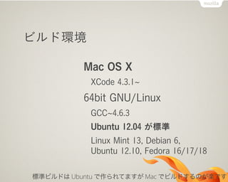 ビルド環境
Mac OS X
XCode 4.3.1
64bit GNU/Linux
GCC 4.6.3
Ubuntu 12.04 が標準
Linux Mint 13, Debian 6,
Ubuntu 12.10, Fedora 16/17/18
標準ビルドは Ubuntu で作られてますが Mac でビルドするのが楽です
 