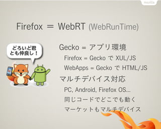 Firefox ＝ WebRT (WebRunTime)
Gecko = アプリ環境
Firefox = Gecko で XUL/JS
WebApps = Gecko で HTML/JS
マルチデバイス対応
PC, Android, Firefox OS...
同じコードでどこでも動く
マーケットもマルチデバイス
 