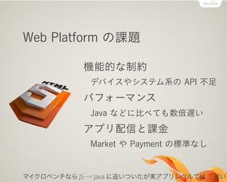 Web Platform の課題
機能的な制約
デバイスやシステム系の API 不足
パフォーマンス
Java などに比べても数倍遅い
アプリ配信と課金
Market や Payment の標準なし
マイクロベンチなら JS ~= Java に追いついたが実アプリレベルでは JS 遅い
 