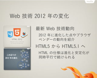 Web 技術 2012 年の変化
最新 Web 技術動向
2012 年に進化した点やブラウザ
ベンダーの動向を紹介
HTML5 から HTML5.1 へ
HTML の仕様は進化と安定化が
同時平行で続けられる
 
