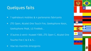 Quelques faits
§  7 opérateurs mobiles & 4 partenaires fabricants
§  ZTE Open, Alcatel One Touch Fire, Geeksphone Keon,
Geeksphone Peak, LG FireWeb…
§  D’autres à venir: Huawei Y300, ZTE Open C, Alcatel One
Touche Fire C & E & S…
§  Vise les marchés émergents
 